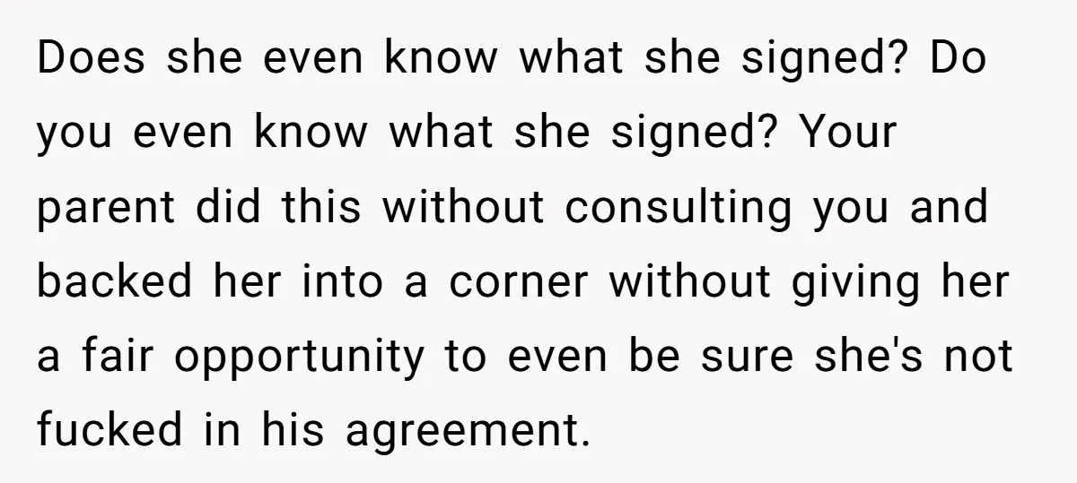 Does she even know what she signed? Do you even know what she signed? Your parent did this without consulting you and backed her into a corner without giving her...