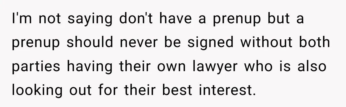 I'm not saying don't have a prenup but a prenup should never be signed without both parties having their own lawyer who is also looking out for their best interest.