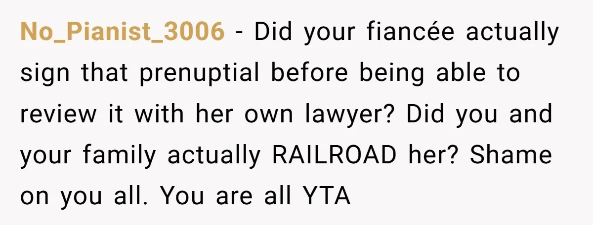 No_Pianist_3006 − Did your fiancée actually sign that prenuptial before being able to review it with her own lawyer? Did you and your family actually RAILROAD her? Shame on you...
