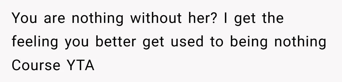You are nothing without her? I get the feeling you better get used to being nothing Course YTA