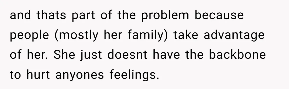 and thats part of the problem because people (mostly her family) take advantage of her. She just doesnt have the backbone to hurt anyones feelings.