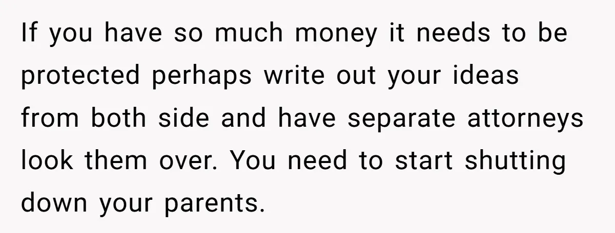 If you have so much money it needs to be protected perhaps write out your ideas from both side and have separate attorneys look them over. You need to start...