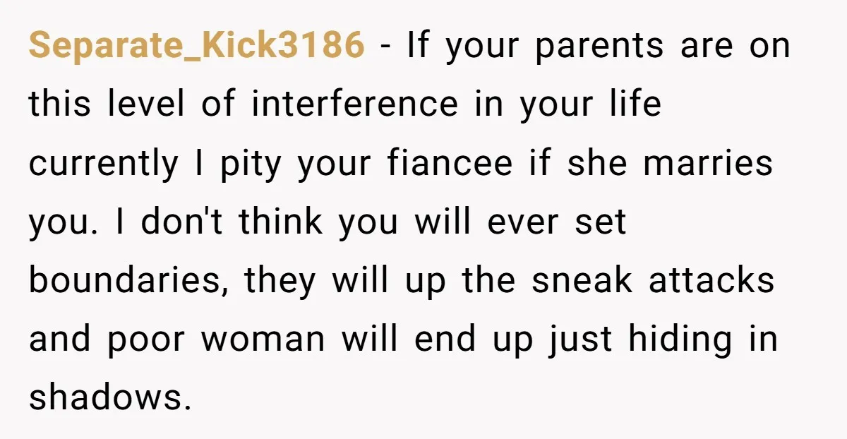 Separate_Kick3186 − If your parents are on this level of interference in your life currently I pity your fiancee if she marries you. I don't think you will ever set...