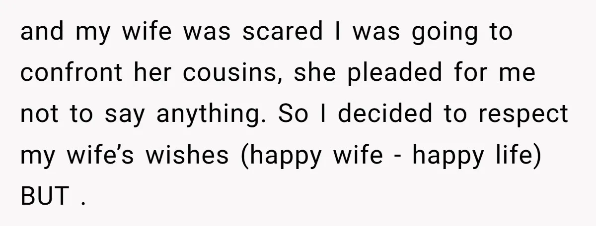and my wife was scared I was going to confront her cousins, she pleaded for me not to say anything. So I decided to respect my wife’s wishes (happy wife...