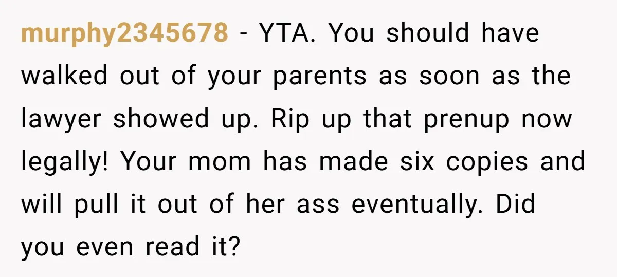 murphy2345678 − YTA. You should have walked out of your parents as soon as the lawyer showed up. Rip up that prenup now legally! Your mom has made six copies...