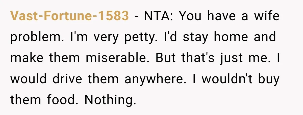 Vast-Fortune-1583 − NTA: You have a wife problem. I'm very petty. I'd stay home and make them miserable. But that's just me. I would drive them anywhere. I wouldn't buy...
