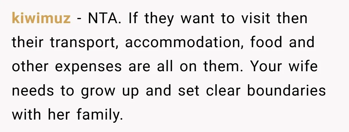 kiwimuz − NTA. If they want to visit then their transport, accommodation, food and other expenses are all on them. Your wife needs to grow up and set clear boundaries...