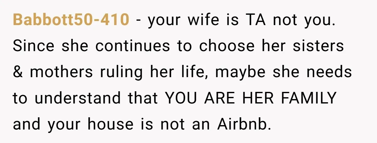 Babbott50-410 − your wife is TA not you. Since she continues to choose her sisters & mothers ruling her life, maybe she needs to understand that YOU ARE HER FAMILY...