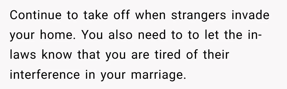 Continue to take off when strangers invade your home. You also need to to let the in-laws know that you are tired of their interference in your marriage.