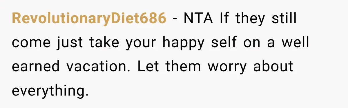 RevolutionaryDiet686 − NTA If they still come just take your happy self on a well earned vacation. Let them worry about everything.