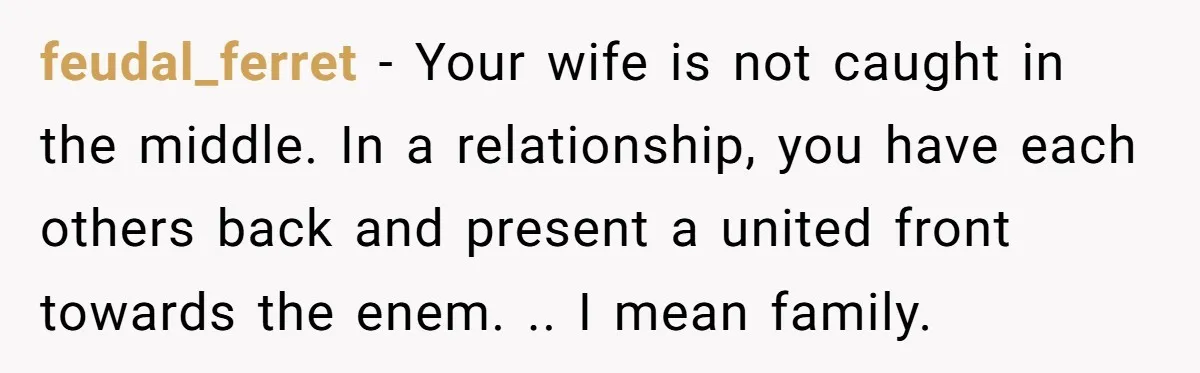 feudal_ferret − Your wife is not caught in the middle. In a relationship, you have each others back and present a united front towards the enem. .. I mean family.