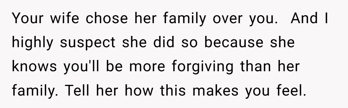 Your wife chose her family over you. And I highly suspect she did so because she knows you'll be more forgiving than her family. Tell her how this makes you...
