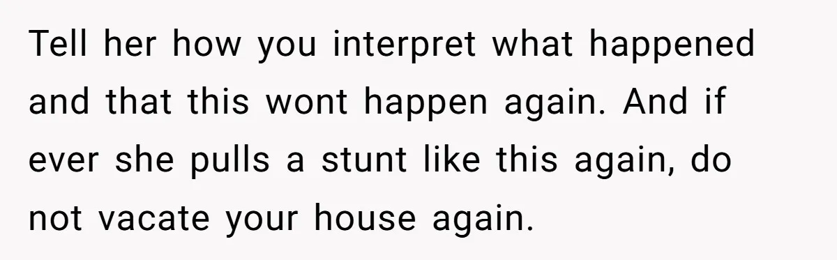 Tell her how you interpret what happened and that this wont happen again. And if ever she pulls a stunt like this again, do not vacate your house again.