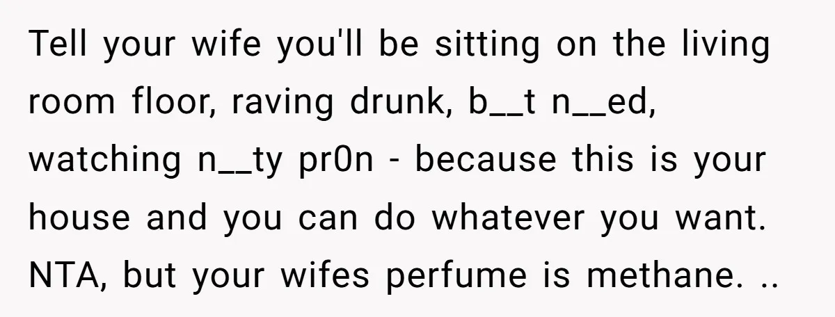 Tell your wife you'll be sitting on the living room floor, raving drunk, b__t n__ed, watching n__ty pr0n - because this is your house and you can do whatever you...