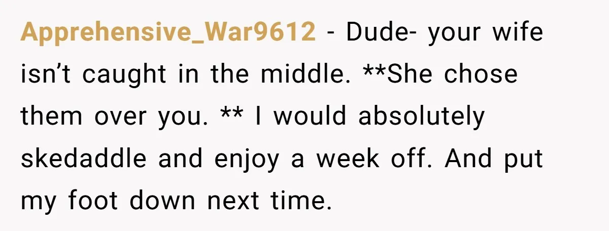 Apprehensive_War9612 − Dude- your wife isn’t caught in the middle. **She chose them over you. ** I would absolutely skedaddle and enjoy a week off. And put my foot down...