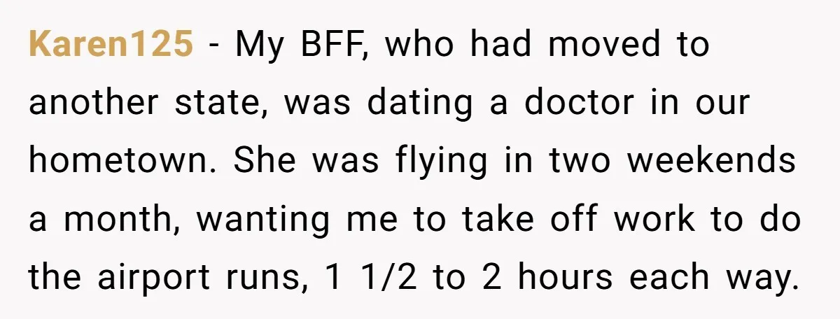 Karen125 − My BFF, who had moved to another state, was dating a doctor in our hometown. She was flying in two weekends a month, wanting me to take off...