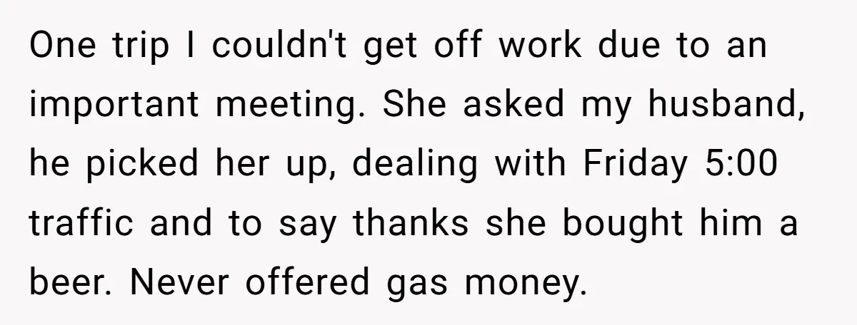 One trip I couldn't get off work due to an important meeting. She asked my husband, he picked her up, dealing with Friday 5:00 traffic and to say thanks she...