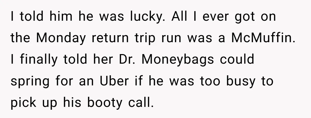 I told him he was lucky. All I ever got on the Monday return trip run was a McMuffin. I finally told her Dr. Moneybags could spring for an Uber...