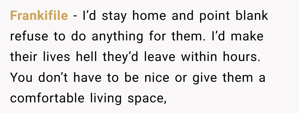 Frankifile − I’d stay home and point blank refuse to do anything for them. I’d make their lives hell they’d leave within hours. You don’t have to be nice or...