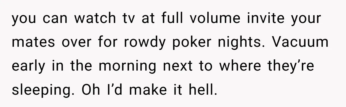 you can watch tv at full volume invite your mates over for rowdy poker nights. Vacuum early in the morning next to where they’re sleeping. Oh I’d make it hell.