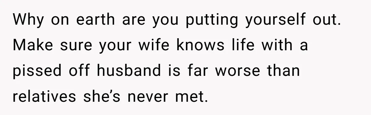 Why on earth are you putting yourself out. Make sure your wife knows life with a pissed off husband is far worse than relatives she’s never met.