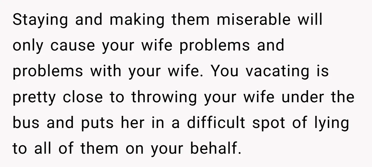 Staying and making them miserable will only cause your wife problems and problems with your wife. You vacating is pretty close to throwing your wife under the bus and puts...