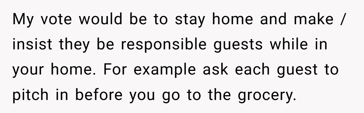 My vote would be to stay home and make / insist they be responsible guests while in your home. For example ask each guest to pitch in before you go...