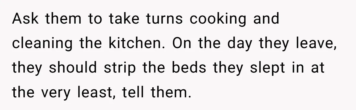 Ask them to take turns cooking and cleaning the kitchen. On the day they leave, they should strip the beds they slept in at the very least, tell them.
