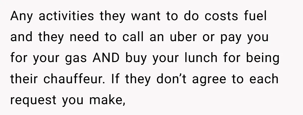 Any activities they want to do costs fuel and they need to call an uber or pay you for your gas AND buy your lunch for being their chauffeur. If...