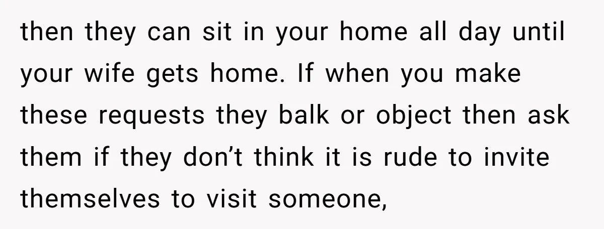 then they can sit in your home all day until your wife gets home. If when you make these requests they balk or object then ask them if they don’t...