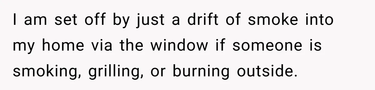 I am set off by just a drift of smoke into my home via the window if someone is smoking, grilling, or burning outside.