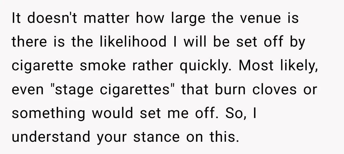 It doesn't matter how large the venue is there is the likelihood I will be set off by cigarette smoke rather quickly. Most likely, even "stage cigarettes" that burn cloves...