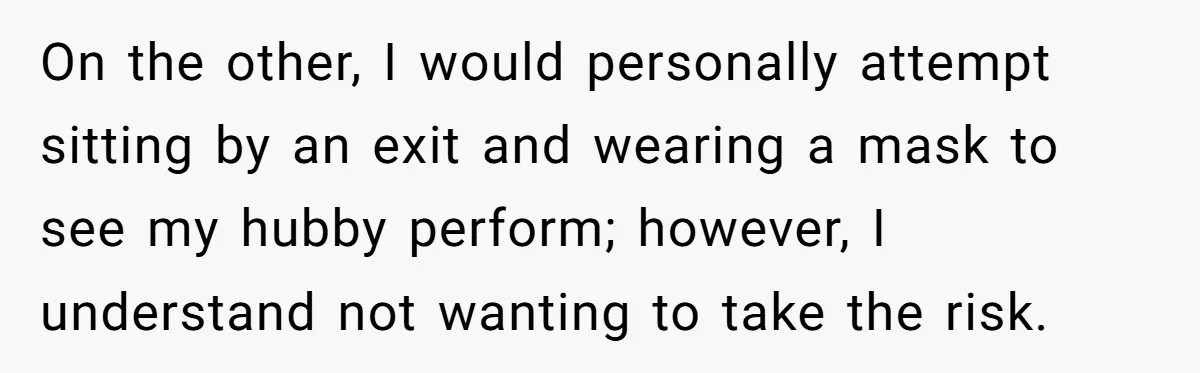 On the other, I would personally attempt sitting by an exit and wearing a mask to see my hubby perform; however, I understand not wanting to take the risk.