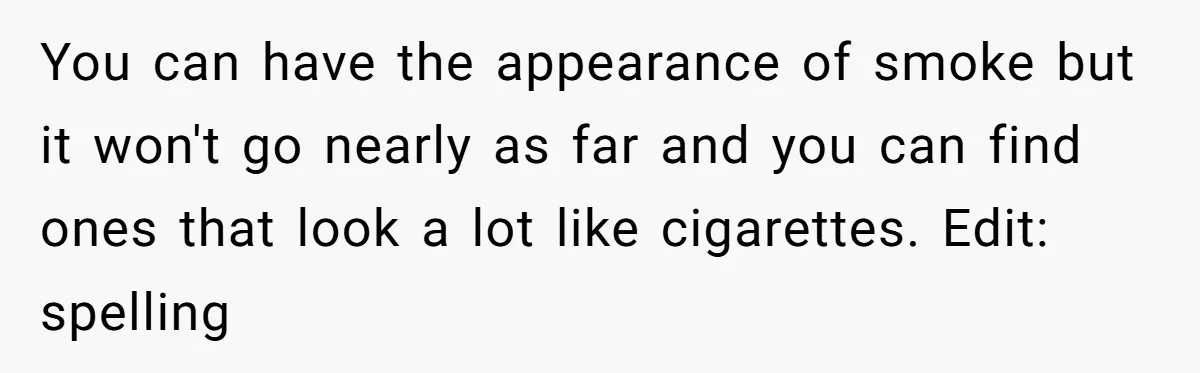 You can have the appearance of smoke but it won't go nearly as far and you can find ones that look a lot like cigarettes. Edit: spelling