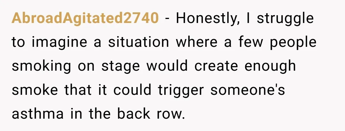 AbroadAgitated2740 − Honestly, I struggle to imagine a situation where a few people smoking on stage would create enough smoke that it could trigger someone's asthma in the back row.