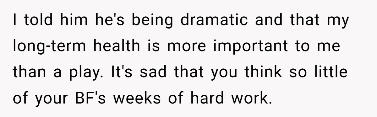 I told him he's being dramatic and that my long-term health is more important to me than a play. It's sad that you think so little of your BF's weeks...