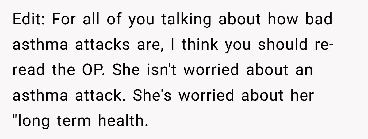 Edit: For all of you talking about how bad asthma attacks are, I think you should re-read the OP. She isn't worried about an asthma attack. She's worried about her...