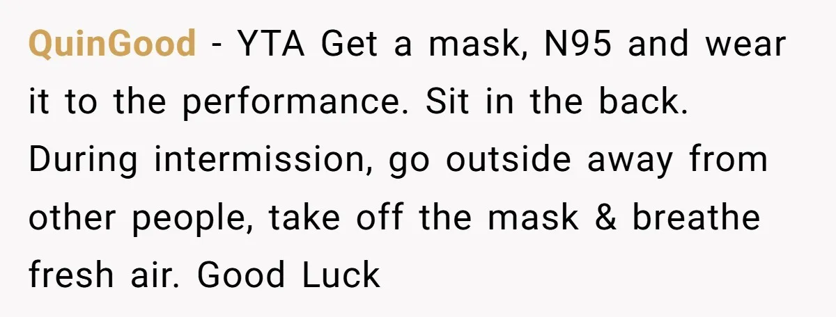 QuinGood − YTA Get a mask, N95 and wear it to the performance. Sit in the back. During intermission, go outside away from other people, take off the mask &...