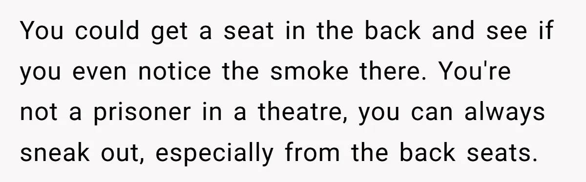 You could get a seat in the back and see if you even notice the smoke there. You're not a prisoner in a theatre, you can always sneak out, especially...