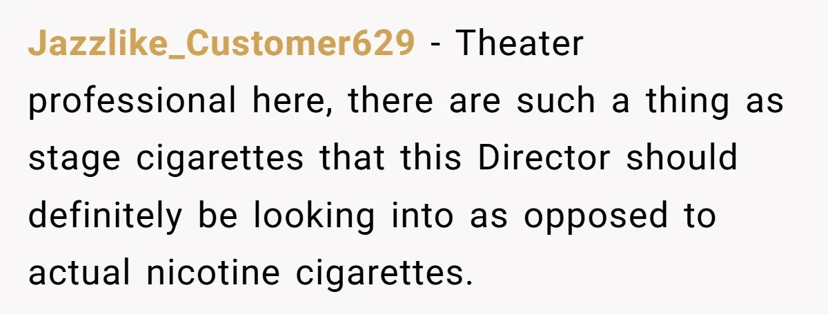 Jazzlike_Customer629 − Theater professional here, there are such a thing as stage cigarettes that this Director should definitely be looking into as opposed to actual nicotine cigarettes.