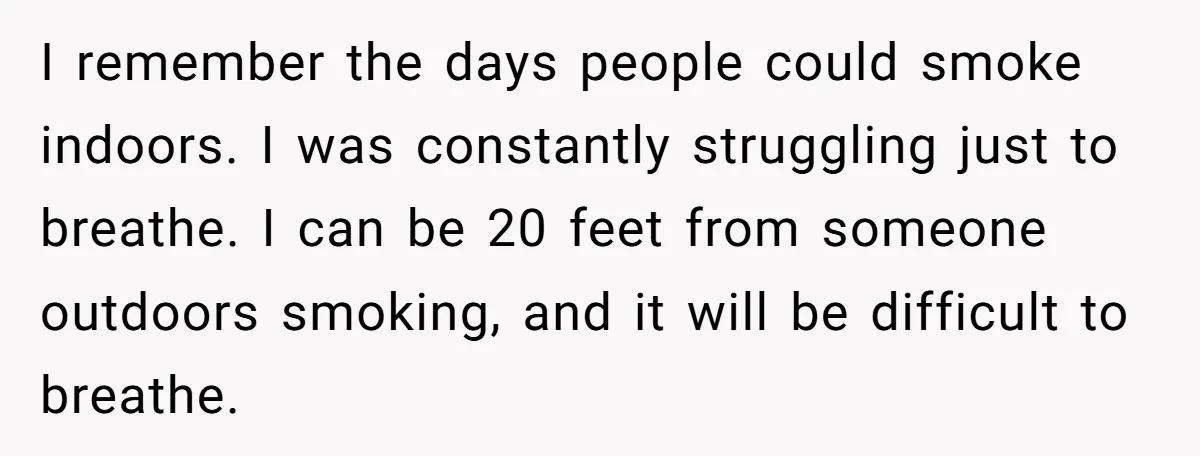 I remember the days people could smoke indoors. I was constantly struggling just to breathe. I can be 20 feet from someone outdoors smoking, and it will be difficult to...