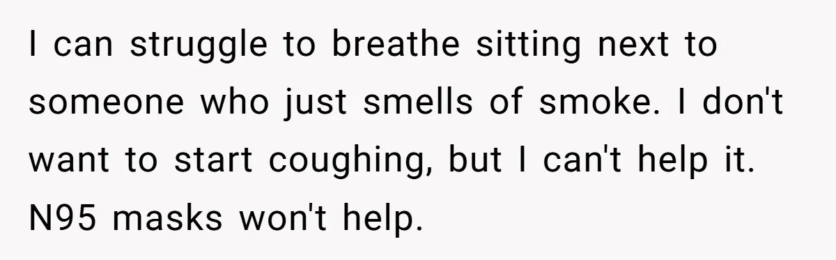 I can struggle to breathe sitting next to someone who just smells of smoke. I don't want to start coughing, but I can't help it. N95 masks won't help.