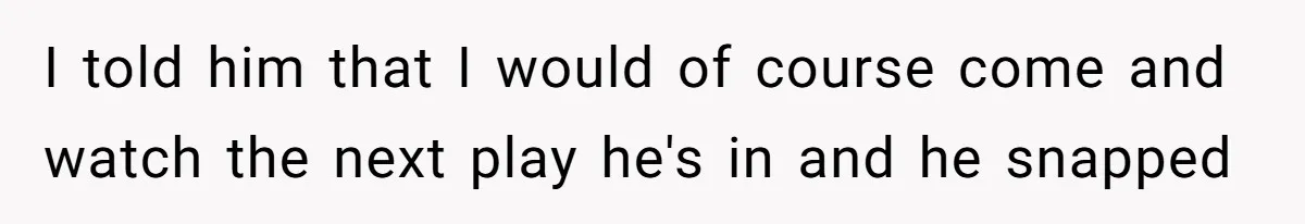I told him that I would of course come and watch the next play he's in and he snapped