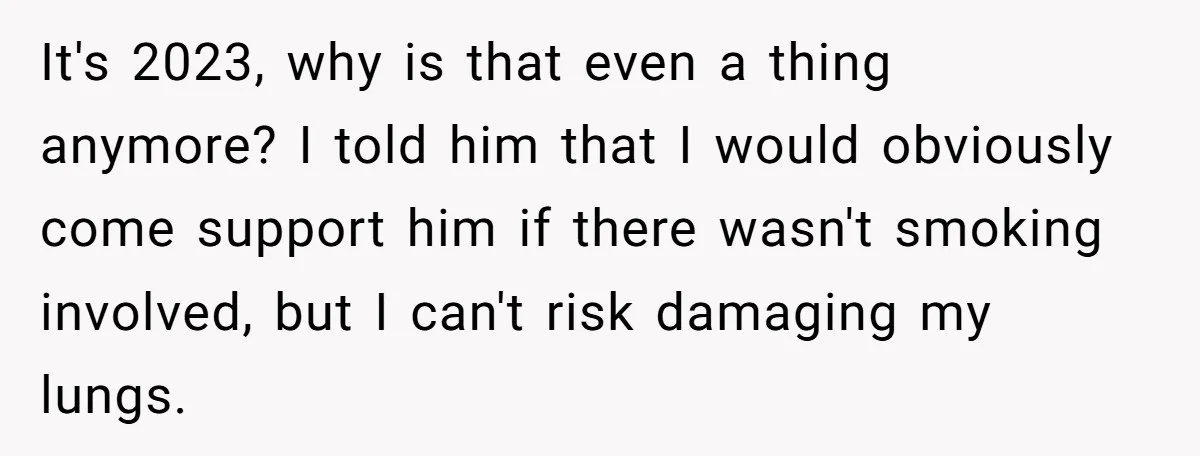 It's 2023, why is that even a thing anymore? I told him that I would obviously come support him if there wasn't smoking involved, but I can't risk damaging my...