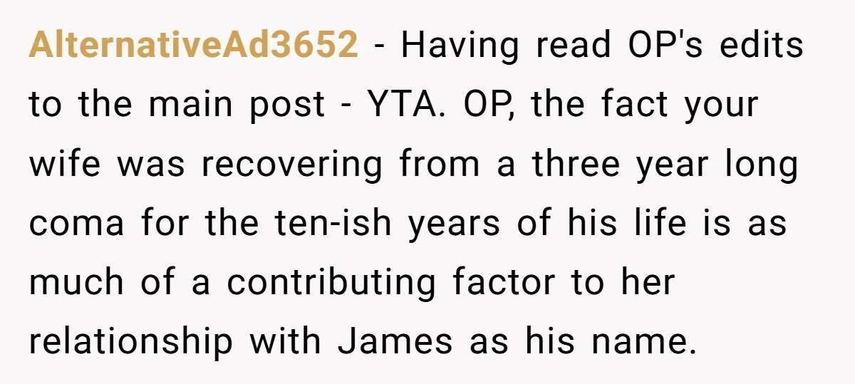 AlternativeAd3652 − Having read OP's edits to the main post - YTA. OP, the fact your wife was recovering from a three year long coma for the ten-ish years of...