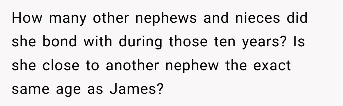 How many other nephews and nieces did she bond with during those ten years? Is she close to another nephew the exact same age as James?