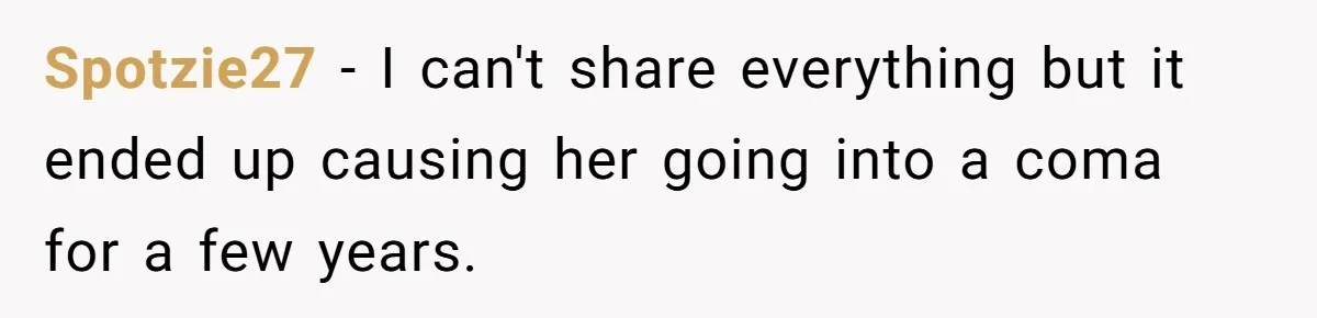 Spotzie27 − I can't share everything but it ended up causing her going into a coma for a few years.