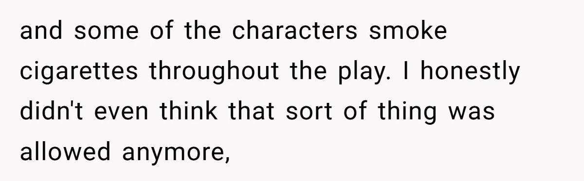 and some of the characters smoke cigarettes throughout the play. I honestly didn't even think that sort of thing was allowed anymore,