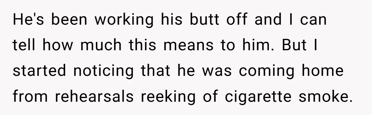 He's been working his butt off and I can tell how much this means to him. But I started noticing that he was coming home from rehearsals reeking of cigarette...