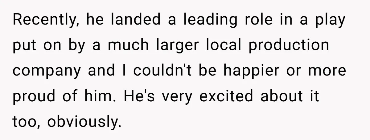 Recently, he landed a leading role in a play put on by a much larger local production company and I couldn't be happier or more proud of him. He's very...